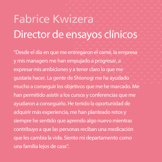 “From the day I was handed my ID, the company and my managers have pushed me to progress, to voice my ambitions and to be clear about what I’d like to do. The people at Shionogi have really helped me achieve the goals I’ve set myself. They’ve enabled me to attend the courses and conferences that have helped me get there. I’ve had the chance to gain more experience, I’ve been challenged, and I’ve always felt like I’m learning something new while contributing to people receiving life- changing medication. My department feels like a family away from family!” Fabrice Kwizera, Clinical Trials Manager