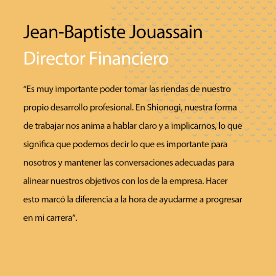 “Being able to be in the driving seat for our own career development is really important. At Shionogi our Ways of Working encourage us to be Straight Talking and to Butt-In – this means we’re able to say what’s important to us individually and have the right conversations to align our own goals with those of the company. Doing this made all the difference in helping me progress in my career.” Jean-Baptiste Jouassain, Chief Financial Officer