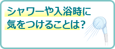 シャワーや入浴時に気をつけることは？